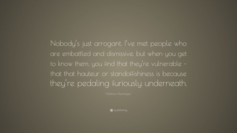 Matthew Macfadyen Quote: “Nobody’s just arrogant. I’ve met people who are embattled and dismissive, but when you get to know them, you find that they’re vulnerable – that that hauteur or standoffishiness is because they’re pedaling furiously underneath.”