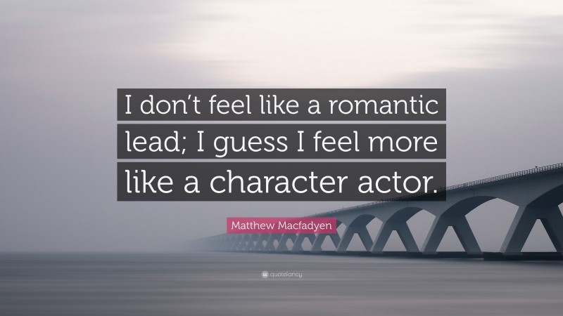 Matthew Macfadyen Quote: “I don’t feel like a romantic lead; I guess I feel more like a character actor.”
