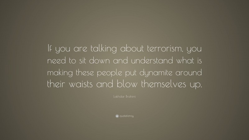 Lakhdar Brahimi Quote: “If you are talking about terrorism, you need to sit down and understand what is making these people put dynamite around their waists and blow themselves up.”