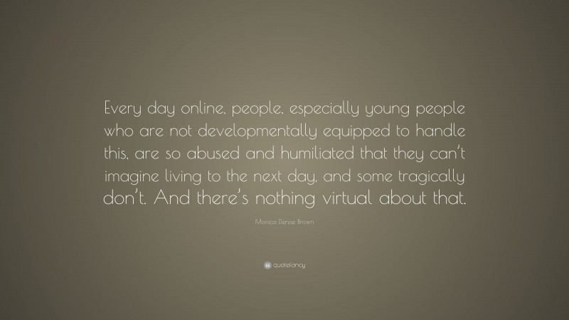 Monica Denise Brown Quote: “Every day online, people, especially young people who are not developmentally equipped to handle this, are so abused and humiliated that they can’t imagine living to the next day, and some tragically don’t. And there’s nothing virtual about that.”
