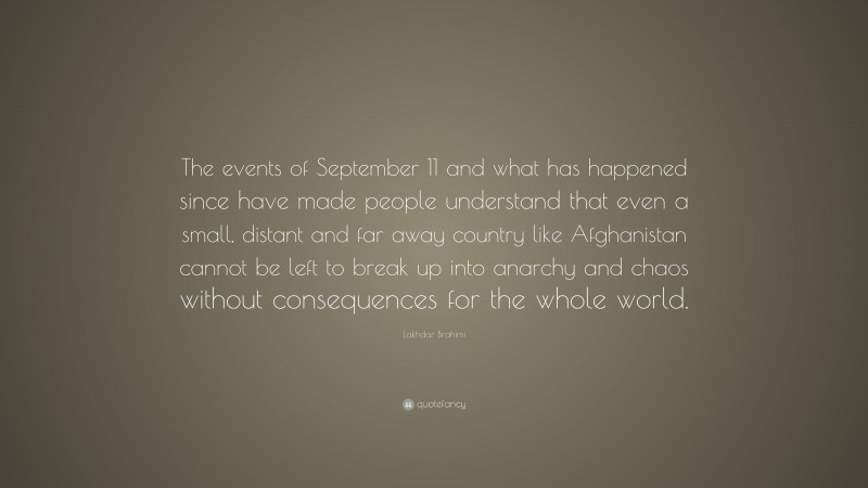 Lakhdar Brahimi Quote: “The events of September 11 and what has happened since have made people understand that even a small, distant and far away country like Afghanistan cannot be left to break up into anarchy and chaos without consequences for the whole world.”