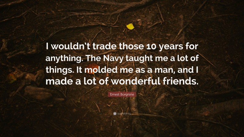 Ernest Borgnine Quote: “I wouldn’t trade those 10 years for anything. The Navy taught me a lot of things. It molded me as a man, and I made a lot of wonderful friends.”