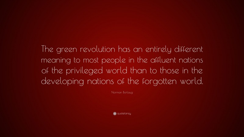 Norman Borlaug Quote: “The green revolution has an entirely different meaning to most people in the affluent nations of the privileged world than to those in the developing nations of the forgotten world.”