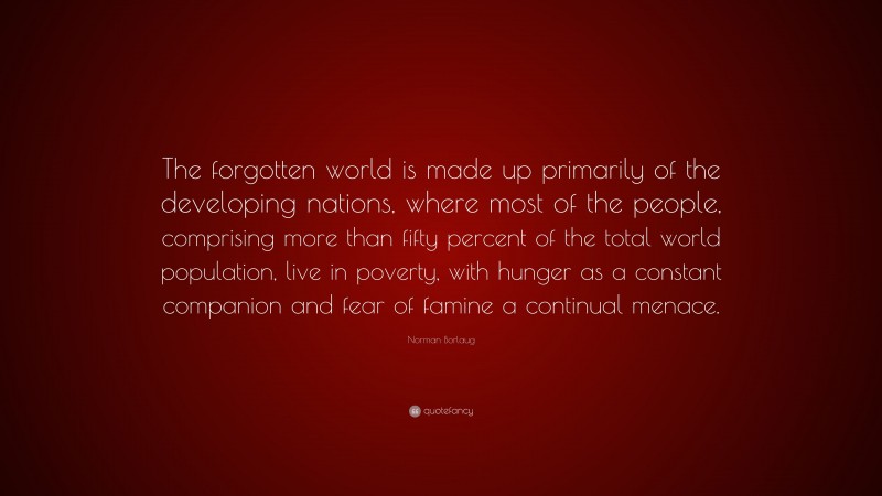 Norman Borlaug Quote: “The forgotten world is made up primarily of the developing nations, where most of the people, comprising more than fifty percent of the total world population, live in poverty, with hunger as a constant companion and fear of famine a continual menace.”