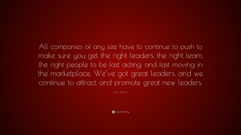 Steve Ballmer Quote: “All companies of any size have to continue to push to make sure you get the right leaders, the right team, the right people to be fast acting, and fast moving in the marketplace. We’ve got great leaders, and we continue to attract and promote great new leaders.”