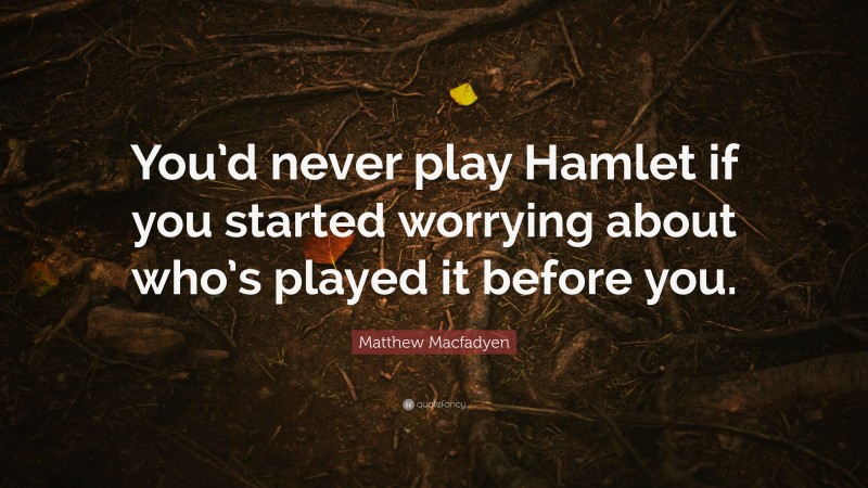 Matthew Macfadyen Quote: “You’d never play Hamlet if you started worrying about who’s played it before you.”