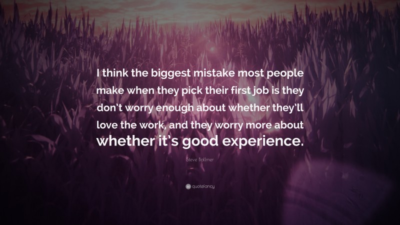 Steve Ballmer Quote: “I think the biggest mistake most people make when they pick their first job is they don’t worry enough about whether they’ll love the work, and they worry more about whether it’s good experience.”