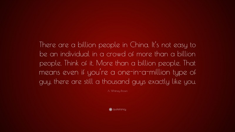 A. Whitney Brown Quote: “There are a billion people in China. It’s not easy to be an individual in a crowd of more than a billion people. Think of it. More than a billion people. That means even if you’re a one-in-a-million type of guy, there are still a thousand guys exactly like you.”