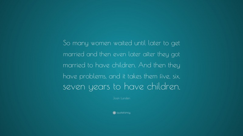 Joan Lunden Quote: “So many women waited until later to get married and then even later after they got married to have children. And then they have problems, and it takes them five, six, seven years to have children.”