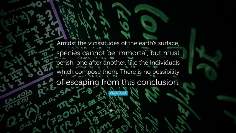 Charles Lyell Quote: “Amidst the vicissitudes of the earth’s surface, species cannot be immortal, but must perish, one after another, like the individuals which compose them. There is no possibility of escaping from this conclusion.”