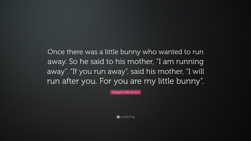 Margaret Wise Brown Quote: “Once there was a little bunny who wanted to run away. So he said to his mother, “I am running away”. “If you run away”, said his mother, “I will run after you. For you are my little bunny”.”