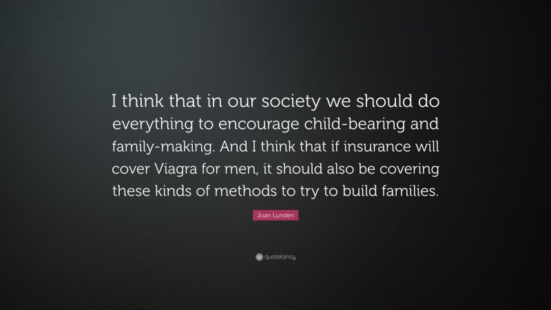 Joan Lunden Quote: “I think that in our society we should do everything to encourage child-bearing and family-making. And I think that if insurance will cover Viagra for men, it should also be covering these kinds of methods to try to build families.”