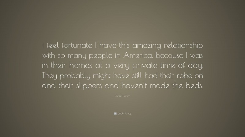 Joan Lunden Quote: “I feel fortunate I have this amazing relationship with so many people in America, because I was in their homes at a very private time of day. They probably might have still had their robe on and their slippers and haven’t made the beds.”