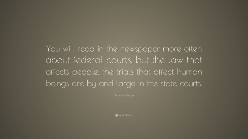 Stephen Breyer Quote: “You will read in the newspaper more often about federal courts, but the law that affects people, the trials that affect human beings are by and large in the state courts.”