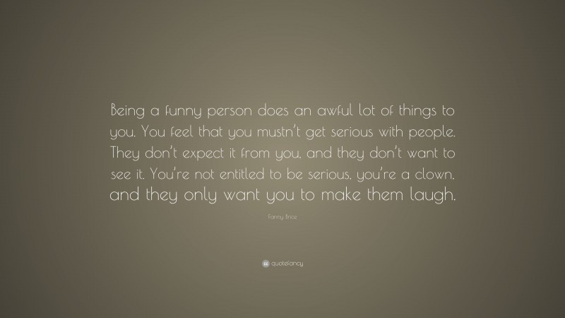 Fanny Brice Quote: “Being a funny person does an awful lot of things to you. You feel that you mustn’t get serious with people. They don’t expect it from you, and they don’t want to see it. You’re not entitled to be serious, you’re a clown, and they only want you to make them laugh.”