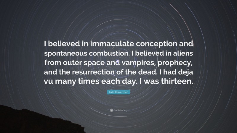 Kate Braverman Quote: “I believed in immaculate conception and spontaneous combustion. I believed in aliens from outer space and vampires, prophecy, and the resurrection of the dead. I had deja vu many times each day. I was thirteen.”