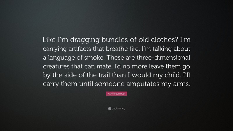 Kate Braverman Quote: “Like I’m dragging bundles of old clothes? I’m carrying artifacts that breathe fire. I’m talking about a language of smoke. These are three-dimensional creatures that can mate. I’d no more leave them go by the side of the trail than I would my child. I’ll carry them until someone amputates my arms.”