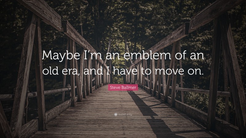 Steve Ballmer Quote: “Maybe I’m an emblem of an old era, and I have to move on.”