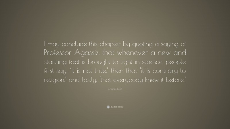 Charles Lyell Quote: “I may conclude this chapter by quoting a saying of Professor Agassiz, that whenever a new and startling fact is brought to light in science, people first say, ‘it is not true,’ then that ‘it is contrary to religion,’ and lastly, ‘that everybody knew it before.’”
