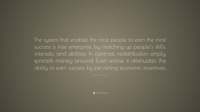 Arthur C. Brooks Quote: “The system that enables the most people to earn the most success is free enterprise, by matching up people’s skills, interests, and abilities. In contrast, redistribution simply spreads money around. Even worse, it attenuates the ability to earn success by perverting economic incentives.”