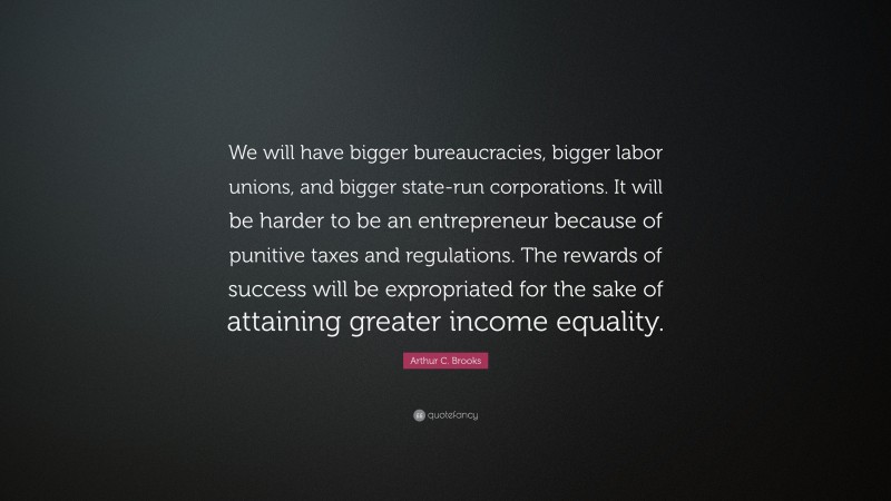 Arthur C. Brooks Quote: “We will have bigger bureaucracies, bigger labor unions, and bigger state-run corporations. It will be harder to be an entrepreneur because of punitive taxes and regulations. The rewards of success will be expropriated for the sake of attaining greater income equality.”