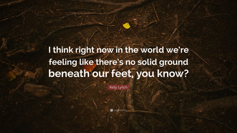 Kelly Lynch Quote: “I think right now in the world we’re feeling like there’s no solid ground beneath our feet, you know?”