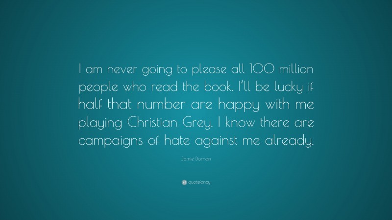 Jamie Dornan Quote: “I am never going to please all 100 million people who read the book. I’ll be lucky if half that number are happy with me playing Christian Grey. I know there are campaigns of hate against me already.”