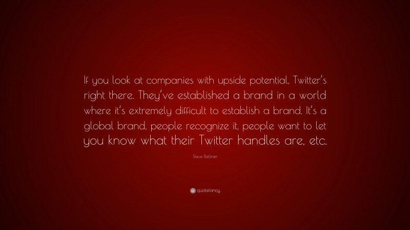 Steve Ballmer Quote: “If you look at companies with upside potential, Twitter’s right there. They’ve established a brand in a world where it’s extremely difficult to establish a brand. It’s a global brand, people recognize it, people want to let you know what their Twitter handles are, etc.”