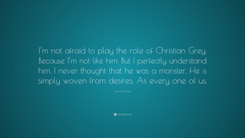 Jamie Dornan Quote: “I’m not afraid to play the role of Christian Grey. Because I’m not like him. But I perfectly understand him. I never thought that he was a monster. He is simply woven from desires. As every one of us.”