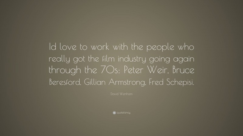 David Wenham Quote: “Id love to work with the people who really got the film industry going again through the 70s: Peter Weir, Bruce Beresford, Gillian Armstrong, Fred Schepisi.”