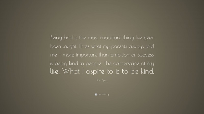 Rafe Spall Quote: “Being kind is the most important thing Ive ever been taught. Thats what my parents always told me – more important than ambition or success is being kind to people. The cornerstone of my life. What I aspire to is to be kind.”
