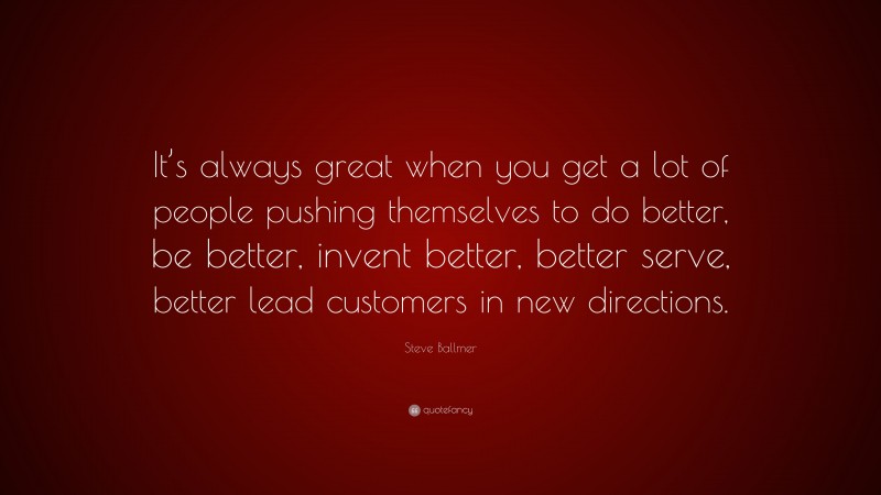 Steve Ballmer Quote: “It’s always great when you get a lot of people pushing themselves to do better, be better, invent better, better serve, better lead customers in new directions.”