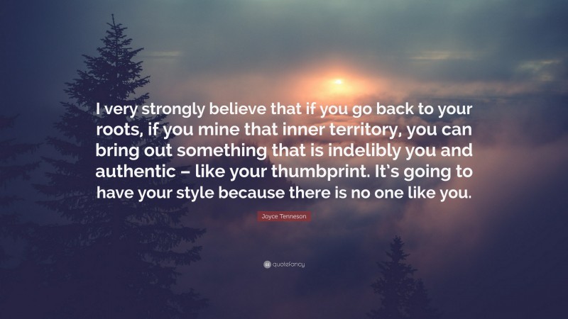 Joyce Tenneson Quote: “I very strongly believe that if you go back to your roots, if you mine that inner territory, you can bring out something that is indelibly you and authentic – like your thumbprint. It’s going to have your style because there is no one like you.”