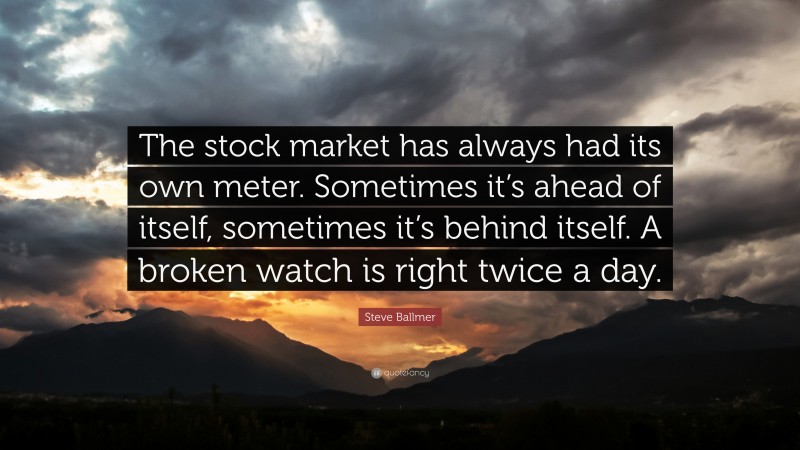 Steve Ballmer Quote: “The stock market has always had its own meter. Sometimes it’s ahead of itself, sometimes it’s behind itself. A broken watch is right twice a day.”