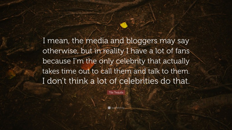 Tila Tequila Quote: “I mean, the media and bloggers may say otherwise, but in reality I have a lot of fans because I’m the only celebrity that actually takes time out to call them and talk to them. I don’t think a lot of celebrities do that.”