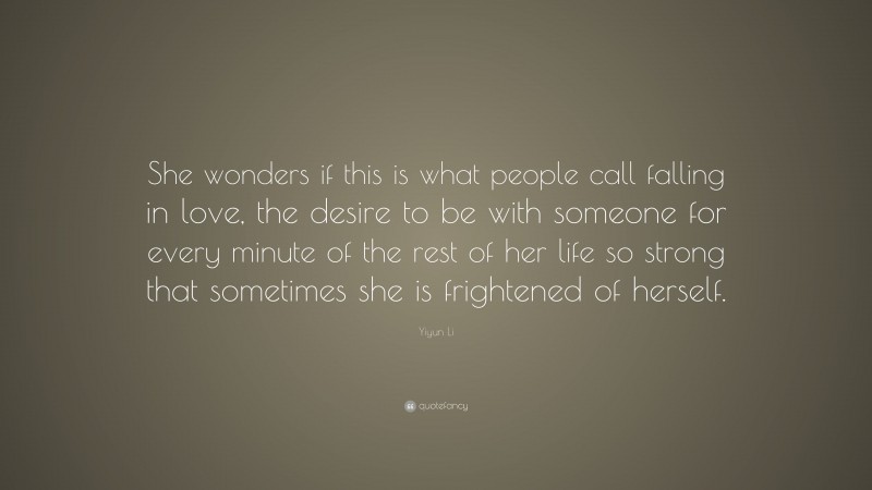 Yiyun Li Quote: “She wonders if this is what people call falling in love, the desire to be with someone for every minute of the rest of her life so strong that sometimes she is frightened of herself.”