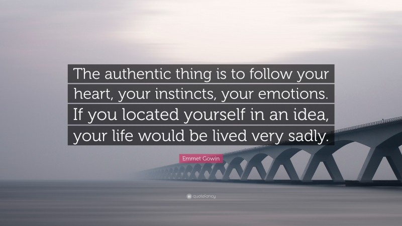 Emmet Gowin Quote: “The authentic thing is to follow your heart, your instincts, your emotions. If you located yourself in an idea, your life would be lived very sadly.”