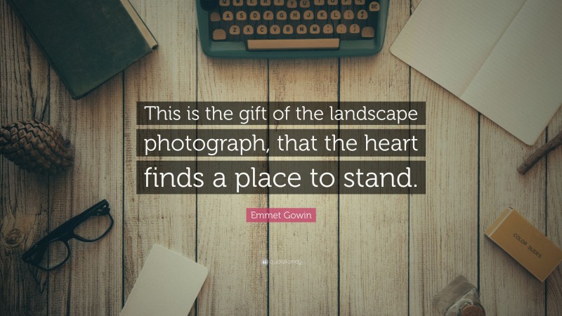 Emmet Gowin Quote: “This is the gift of the landscape photograph, that the heart finds a place to stand.”