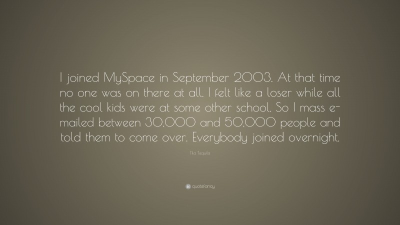 Tila Tequila Quote: “I joined MySpace in September 2003. At that time no one was on there at all. I felt like a loser while all the cool kids were at some other school. So I mass e-mailed between 30,000 and 50,000 people and told them to come over. Everybody joined overnight.”