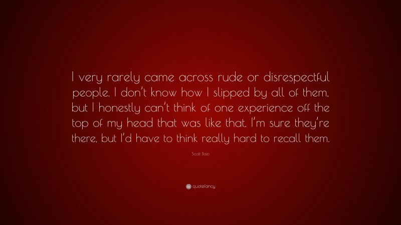 Scott Baio Quote: “I very rarely came across rude or disrespectful people. I don’t know how I slipped by all of them, but I honestly can’t think of one experience off the top of my head that was like that. I’m sure they’re there, but I’d have to think really hard to recall them.”