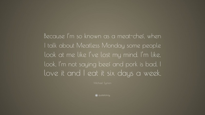 Michael Symon Quote: “Because I’m so known as a meat-chef, when I talk about Meatless Monday some people look at me like I’ve lost my mind. I’m like, look, I’m not saying beef and pork is bad, I love it and I eat it six days a week.”