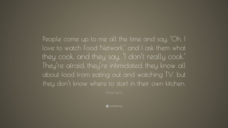 Michael Symon Quote: “People come up to me all the time and say, ‘Oh, I love to watch Food Network,’ and I ask them what they cook, and they say, ‘I don’t really cook.’ They’re afraid, they’re intimidated, they know all about food from eating out and watching TV, but they don’t know where to start in their own kitchen.”