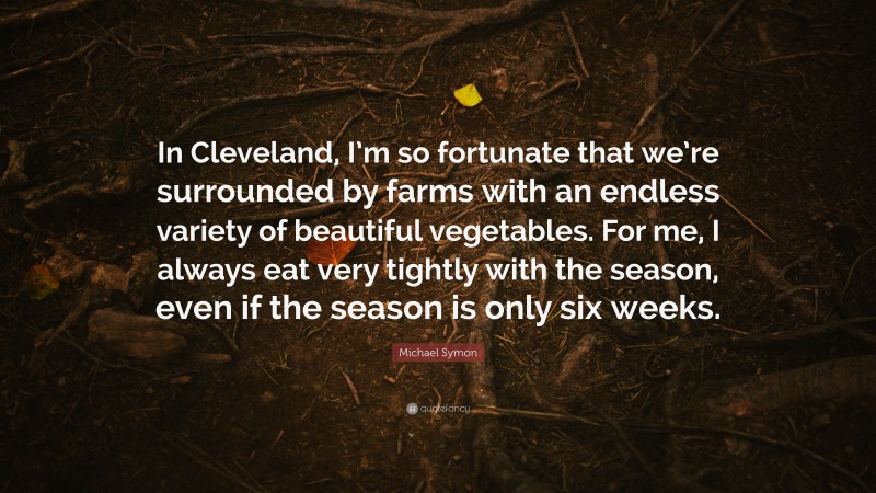 Michael Symon Quote: “In Cleveland, I’m so fortunate that we’re surrounded by farms with an endless variety of beautiful vegetables. For me, I always eat very tightly with the season, even if the season is only six weeks.”