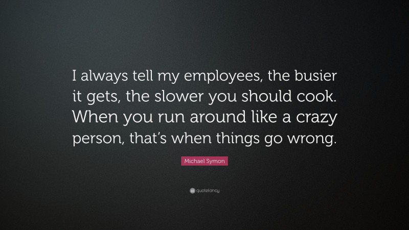 Michael Symon Quote: “I always tell my employees, the busier it gets, the slower you should cook. When you run around like a crazy person, that’s when things go wrong.”