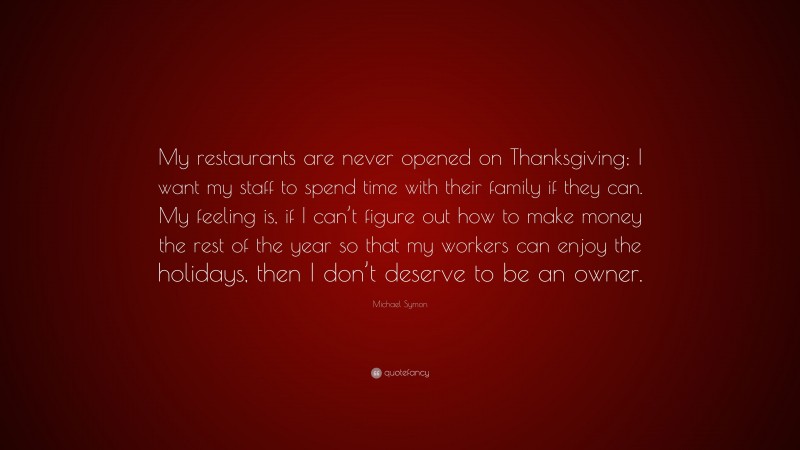 Michael Symon Quote: “My restaurants are never opened on Thanksgiving; I want my staff to spend time with their family if they can. My feeling is, if I can’t figure out how to make money the rest of the year so that my workers can enjoy the holidays, then I don’t deserve to be an owner.”
