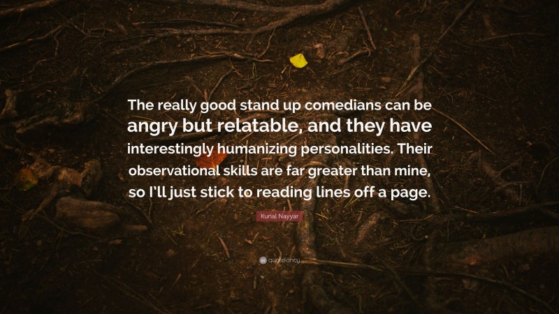 Kunal Nayyar Quote: “The really good stand up comedians can be angry but relatable, and they have interestingly humanizing personalities. Their observational skills are far greater than mine, so I’ll just stick to reading lines off a page.”