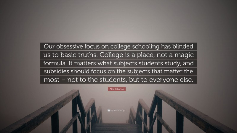 Alex Tabarrok Quote: “Our obsessive focus on college schooling has blinded us to basic truths. College is a place, not a magic formula. It matters what subjects students study, and subsidies should focus on the subjects that matter the most – not to the students, but to everyone else.”