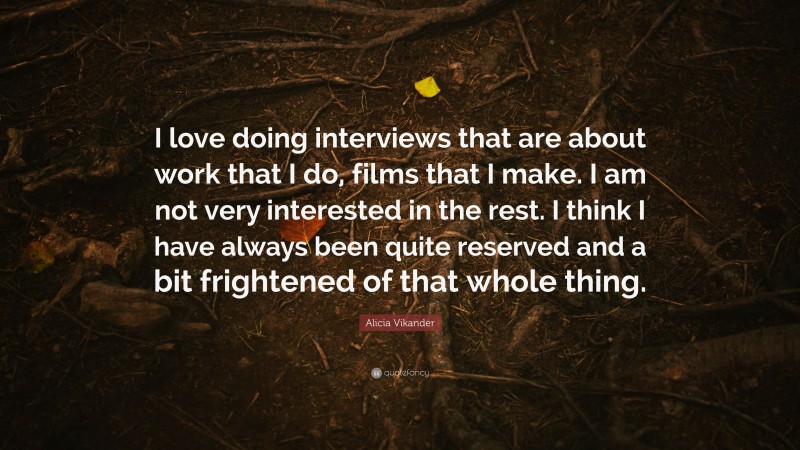 Alicia Vikander Quote: “I love doing interviews that are about work that I do, films that I make. I am not very interested in the rest. I think I have always been quite reserved and a bit frightened of that whole thing.”