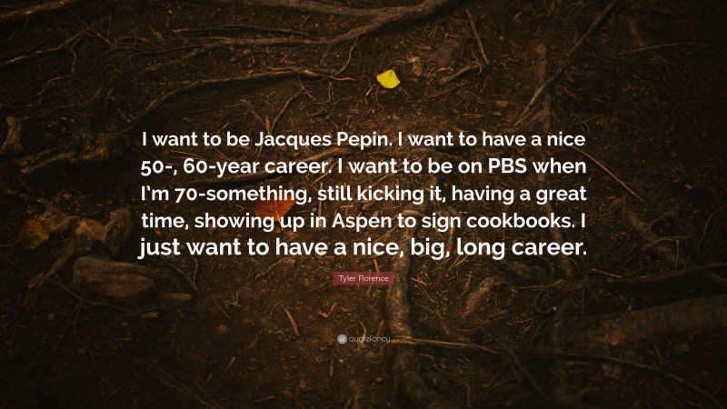 Tyler Florence Quote: “I want to be Jacques Pepin. I want to have a nice 50-, 60-year career. I want to be on PBS when I’m 70-something, still kicking it, having a great time, showing up in Aspen to sign cookbooks. I just want to have a nice, big, long career.”