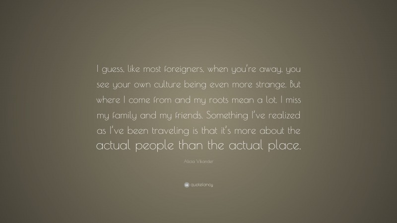 Alicia Vikander Quote: “I guess, like most foreigners, when you’re away, you see your own culture being even more strange. But where I come from and my roots mean a lot. I miss my family and my friends. Something I’ve realized as I’ve been traveling is that it’s more about the actual people than the actual place.”